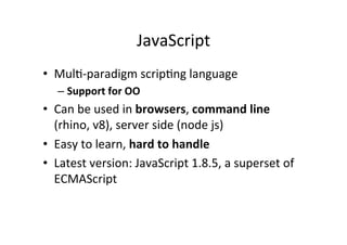JavaScript 
• MulM-­‐paradigm 
scripMng 
language 
– Support 
for 
OO 
• Can 
be 
used 
in 
browsers, 
command 
line 
(rhino, 
v8), 
server 
side 
(node 
js) 
• Easy 
to 
learn, 
hard 
to 
handle 
• Latest 
version: 
JavaScript 
1.8.5, 
a 
superset 
of 
ECMAScript 
 