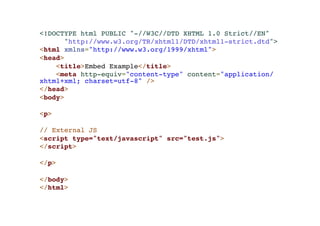<!DOCTYPE html PUBLIC "-//W3C//DTD XHTML 1.0 Strict//EN"! 
"http://www.w3.org/TR/xhtml1/DTD/xhtml1-strict.dtd">! 
<html xmlns="http://www.w3.org/1999/xhtml">! 
<head>! 
<title>Embed Example</title>! 
<meta http-equiv="content-type" content="application/ 
xhtml+xml; charset=utf-8" />! 
</head>! 
<body>! 
!< 
p>! 
! 
// External JS! 
<script type="text/javascript" src="test.js">! 
</script>! 
! 
</p>! 
! 
</body>! 
</html> 
 
