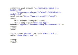 <!DOCTYPE html PUBLIC "-//W3C//DTD XHTML 1.0 
Strict//EN"! 
"http://www.w3.org/TR/xhtml1/DTD/xhtml1- 
strict.dtd">! 
<html xmlns="http://www.w3.org/1999/xhtml">! 
<head>! 
<title>Embed Example</title>! 
<meta http-equiv="content-type" 
content="application/xhtml+xml; charset=utf-8" />! 
</head>! 
<body>! 
!< 
input type="button" onclick="alert('moi');" 
value="Show alert box" />! 
! 
</body>! 
</html> 
 