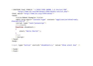 <!DOCTYPE html PUBLIC "-//W3C//DTD XHTML 1.0 Strict//EN"! 
"http://www.w3.org/TR/xhtml1/DTD/xhtml1-strict.dtd">! 
<html xmlns="http://www.w3.org/1999/xhtml">! 
<head>! 
<title>Embed Example</title>! 
<meta http-equiv="content-type" content="application/xhtml+xml; 
charset=utf-8" />! 
<script type="text/javascript">! 
//<![CDATA[! 
function showAlert()! 
{! 
alert("Hello World!");! 
}! 
//]]>! 
</script>! 
</head>! 
<body>! 
!< 
input type="button" onclick="showAlert();" value="Show alert box" />! 
! 
</body>! 
</html> 
 