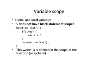 Variable 
scope 
• Global 
and 
local 
variables 
• JS 
does 
not 
have 
block 
statement 
scope! 
function test() { 
if(true) { 
var x = 5; 
} 
document.write(x); 
} 
• This 
works! 
X 
is 
defined 
in 
the 
scope 
of 
the 
funcMon 
(or 
globally) 
 