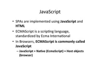 JavaScript 
• SPAs 
are 
implemented 
using 
JavaScript 
and 
HTML 
• ECMAScript 
is 
a 
scripMng 
language, 
standardized 
by 
Ecma 
InternaMonal 
• In 
Browsers, 
ECMAScript 
is 
commonly 
called 
JavaScript 
– JavaScript 
= 
NaBve 
(EcmaScript) 
+ 
Host 
objects 
(browser) 
 