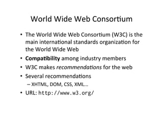 World 
Wide 
Web 
ConsorMum 
• The 
World 
Wide 
Web 
ConsorMum 
(W3C) 
is 
the 
main 
internaMonal 
standards 
organizaMon 
for 
the 
World 
Wide 
Web 
• CompaBbility 
among 
industry 
members 
• W3C 
makes 
recommenda,ons 
for 
the 
web 
• Several 
recommendaMons 
– XHTML, 
DOM, 
CSS, 
XML... 
• URL: 
http://www.w3.org/ 
 