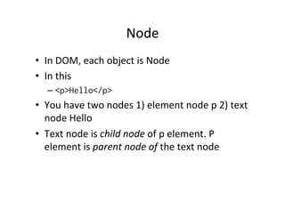 Node 
• In 
DOM, 
each 
object 
is 
Node 
• In 
this 
– <p>Hello</p> 
• You 
have 
two 
nodes 
1) 
element 
node 
p 
2) 
text 
node 
Hello 
• Text 
node 
is 
child 
node 
of 
p 
element. 
P 
element 
is 
parent 
node 
of 
the 
text 
node 
 