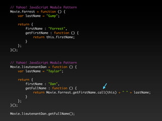 // Yahoo! JavaScript Module Pattern
Movie.forrest = function () {
    var lastName = "Gump";

       return {
           firstName : "Forrest",
           getFirstName : function () {
                return this.firstName;
           }
       };
}();



// Yahoo! JavaScript Module Pattern
Movie.lieutenantDan = function () {
    var lastName = "Taylor";

       return {
           firstName : "Dan",
           getFullName : function () {
                return Movie.forrest.getFirstName.call(this) + " " + lastName;
           }
       };
}();

Movie.lieutenantDan.getFullName();
 