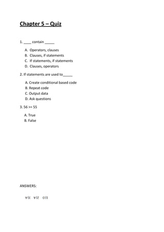 Chapter 5 – Quiz
1. ____ contain _____
A. Operators, clauses
B. Clauses, if statements
C. If statements, if statements
D. Clauses, operators
2. If statements are used to_____
A. Create conditional based code
B. Repeat code
C. Output data
D. Ask questions
3. 56 >= 55
A. True
B. False
ANSWERS:
 