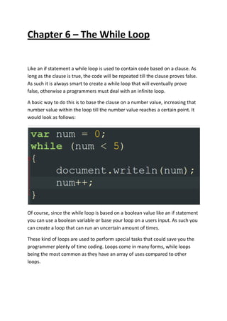 Chapter 6 – The While Loop
Like an if statement a while loop is used to contain code based on a clause. As
long as the clause is true, the code will be repeated till the clause proves false.
As such it is always smart to create a while loop that will eventually prove
false, otherwise a programmers must deal with an infinite loop.
A basic way to do this is to base the clause on a number value, increasing that
number value within the loop till the number value reaches a certain point. It
would look as follows:
Of course, since the while loop is based on a boolean value like an if statement
you can use a boolean variable or base your loop on a users input. As such you
can create a loop that can run an uncertain amount of times.
These kind of loops are used to perform special tasks that could save you the
programmer plenty of time coding. Loops come in many forms, while loops
being the most common as they have an array of uses compared to other
loops.
 