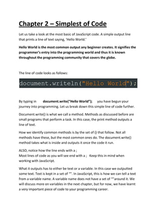 Chapter 2 – Simplest of Code
Let us take a look at the most basic of JavaScript code. A simple output line
that prints a line of text saying, ‘Hello World.’
Hello World is the most common output any beginner creates. It signifies the
programmer’s entry into the programming world and thus it is known
throughout the programming community that covers the globe.
The line of code looks as follows:
By typing in document.write(“Hello World”); you have begun your
journey into programming. Let us break down this simple line of code further.
Document.write() is what we call a method. Methods as discussed before are
small programs that perform a task. In this case, the print method outputs a
line of text.
How we identify common methods is by the set of () that follow. Not all
methods have these, but the most common ones do. The document.write()
method takes what is inside and outputs it once the code it run.
ALSO, notice how the line ends with a ;
Most lines of code as you will see end with a ; Keep this in mind when
working with JavaScript.
What it outputs has to either be text or a variable. In this case we outputted
some text. Text is kept in a set of “”. In JavaScript, this is how we can tell a text
from a variable name. A variable name does not have a set of “”around it. We
will discuss more on variables in the next chapter, but for now, we have learnt
a very important piece of code to your programming career.
 