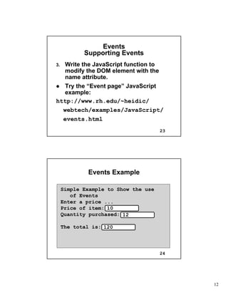 12
23
EventsEvents
Supporting EventsSupporting Events
3.3. Write the JavaScript function toWrite the JavaScript function to
modify the DOM element with themodify the DOM element with the
name attribute.name attribute.
Try the “Event page” JavaScriptTry the “Event page” JavaScript
example:example:
http://www.rh.edu/~heidic/http://www.rh.edu/~heidic/
webtechwebtech/examples/JavaScript//examples/JavaScript/
events.htmlevents.html
24
Events ExampleEvents Example
Simple Example to Show the use
of Events
Enter a price ...
Price of item:
Quantity purchased:
The total is:
10
12
120
 