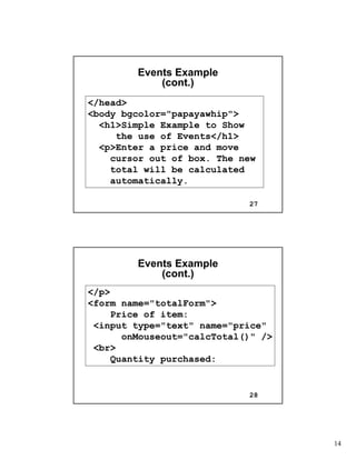 14
27
Events ExampleEvents Example
(cont.)(cont.)
</head>
<body bgcolor="papayawhip">
<h1>Simple Example to Show
the use of Events</h1>
<p>Enter a price and move
cursor out of box. The new
total will be calculated
automatically.
28
Events ExampleEvents Example
(cont.)(cont.)
</p>
<form name="totalForm">
Price of item:
<input type="text" name="price"
onMouseout="calcTotal()" />
<br>
Quantity purchased:
 