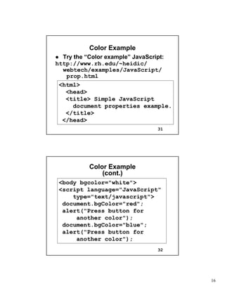 16
31
Color ExampleColor Example
Try the “Color example” JavaScript:Try the “Color example” JavaScript:
http://http://www.rh.edu/~heidicwww.rh.edu/~heidic//
webtechwebtech/examples/JavaScript//examples/JavaScript/
prop.htmlprop.html
<html>
<head>
<title> Simple JavaScript
document properties example.
</title>
</head>
32
Color ExampleColor Example
(cont.)(cont.)
<body bgcolor="white">
<script language="JavaScript"
type="text/javascript">
document.bgColor="red";
alert("Press button for
another color");
document.bgColor="blue";
alert("Press button for
another color");
 