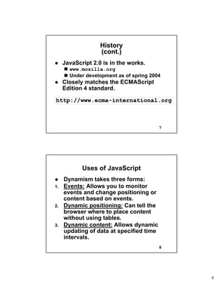 4
7
HistoryHistory
(cont.)(cont.)
JavaScript 2.0 is in the works.JavaScript 2.0 is in the works.
www.mozilla.orgwww.mozilla.org
Under development as of spring 2004Under development as of spring 2004
Closely matches theClosely matches the ECMAScriptECMAScript
Edition 4 standard.Edition 4 standard.
http://www.ecmahttp://www.ecma--international.orginternational.org
8
Uses of JavaScriptUses of JavaScript
Dynamism takes three forms:Dynamism takes three forms:
1.1. Events:Events: Allows you to monitorAllows you to monitor
events and change positioning orevents and change positioning or
content based on events.content based on events.
2.2. Dynamic positioning:Dynamic positioning: Can tell theCan tell the
browser where to place contentbrowser where to place content
without using tables.without using tables.
3.3. Dynamic content:Dynamic content: Allows dynamicAllows dynamic
updating of data at specified timeupdating of data at specified time
intervals.intervals.
 