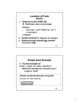 6
11
Location of CodeLocation of Code
(cont.)(cont.)
3.3. External to the HTML file.External to the HTML file.
Maximizes reuse across pagesMaximizes reuse across pages
<head>
<script src=“myfile.js">
</script>
</head>
Script could be inScript could be in <head><head> oror <body><body>..
External script shouldExternal script should notnot containcontain
<script><script> tag.tag.
12
Simple Alert ExampleSimple Alert Example
Try the example at:Try the example at:
http://www.rh.edu/~heidic/http://www.rh.edu/~heidic/
webtechwebtech/examples/JavaScript//examples/JavaScript/
simple.htmlsimple.html
Simple JavaScript Example using Alert
Click on the button
greetings
 
