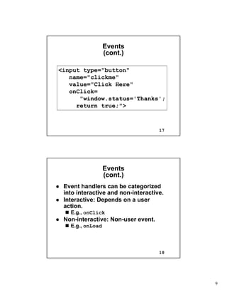 9
17
EventsEvents
(cont.)(cont.)
<input type="button"
name="clickme"
value="Click Here"
onClick=
"window.status='Thanks';
return true;">
18
EventsEvents
(cont.)(cont.)
Event handlers can be categorizedEvent handlers can be categorized
into interactive and noninto interactive and non--interactive.interactive.
Interactive: Depends on a userInteractive: Depends on a user
action.action.
E.g.,E.g., onClickonClick
NonNon--interactive: Noninteractive: Non--user event.user event.
E.g.,E.g., onLoadonLoad
 
