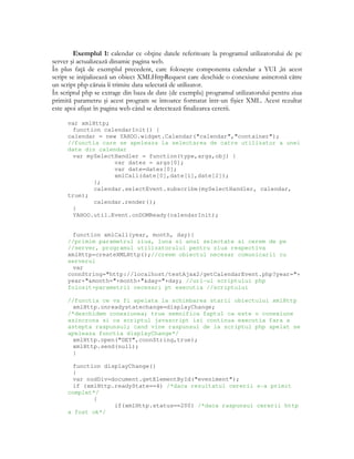 Exemplul 1: calendar ce ob ine datele referitoare la programul utilizatorului de pe
server şi actualizează dinamic pagina web.
În plus fa ă de exemplul precedent, care foloseşte componenta calendar a YUI ,în acest
script se ini ializează un obiect XMLHttpRequest care deschide o conexiune asincronă către
un script php căruia îi trimite data selectată de utilizator.
În scriptul php se extrage din baza de date (de exemplu) programul utilizatorului pentru ziua
primită parametru şi acest program se întoarce formatat într-un fişier XML. Acest rezultat
este apoi afişat în pagina web când se detectează finalizarea cererii.
var xmlHttp;
function calendarInit() {
calendar = new YAHOO.widget.Calendar("calendar","container");
//functia care se apeleaza la selectarea de catre utilizator a unei
date din calendar
var mySelectHandler = function(type,args,obj) {
var dates = args[0];
var date=dates[0];
xmlCall(date[0],date[1],date[2]);
};
calendar.selectEvent.subscribe(mySelectHandler, calendar,
true);
calendar.render();
}
YAHOO.util.Event.onDOMReady(calendarInit);
function xmlCall(year, month, day){
//primim parametrul ziua, luna si anul selectate si cerem de pe
//server, programul utilizatorului pentru ziua respectiva
xmlHttp=createXMLHttp();//creem obiectul necesar comunicarii cu
serverul
var
connString="http://localhost/testAjax2/getCalendarEvent.php?year="+
year+"&month="+month+"&day="+day; //url-ul scriptului php
folosit+parametrii necesari pt executia //scriptului
//functia ce va fi apelata la schimbarea starii obiectului xmlHttp
xmlHttp.onreadystatechange=displayChange;
/*deschidem conexiunea; true semnifica faptul ca este o conexiune
asincrona si ca scriptul javascript isi continua executia fara a
astepta raspunsul; cand vine raspunsul de la scriptul php apelat se
apeleaza functia displayChange*/
xmlHttp.open("GET",connString,true);
xmlHttp.send(null);
}
function displayChange()
{
var nodDiv=document.getElementById("eveniment");
if (xmlHttp.readyState==4) /*daca rezultatul cererii s-a primit
complet*/
{
if(xmlHttp.status==200) /*daca raspunsul cererii http
a fost ok*/
 