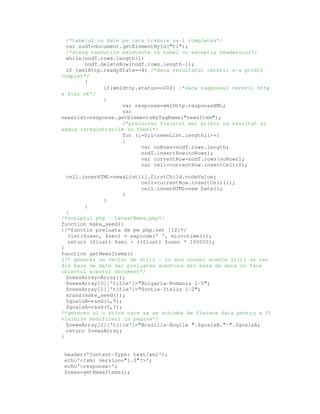 /*tabelul cu date pe care trebuie sa-l completez*/
var nodT=document.getElementById("t1");
/*sterg randurile existente in tabel cu exceptia headerului*/
while(nodT.rows.length>1)
nodT.deleteRow(nodT.rows.length-1);
if (xmlHttp.readyState==4) /*daca rezultatul cererii s-a primit
complet*/
{
if(xmlHttp.status==200) /*daca raspunsul cererii http
a fost ok*/
{
var response=xmlHttp.responseXML;
var
newsList=response.getElementsByTagName("newsItem");
/*prelucrez fisierul xml primit ca rezultat si
adaug inregistrarile in tabel*/
for (i=0;i<newsList.length;i++)
{
var noRows=nodT.rows.length;
nodT.insertRow(noRows);
var currentRow=nodT.rows[noRows];
var cell=currentRow.insertCell(0);
cell.innerHTML=newsList[i].firstChild.nodeValue;
cell=currentRow.insertCell(1);
cell.innerHTML=new Date();
}
}
}
}
/*scriptul php – latestNews.php*/
function make_seed()
{/*functie preluata de pe php.net [12]*/
list($usec, $sec) = explode(' ', microtime());
return (float) $sec + ((float) $usec * 100000);
}
function getNewsItems()
{/* generez un vector de stiri – in mod normal aceste stiri se iau
din baza de date dar preluarea acestora din baza de date nu face
obiectul acestui document*/
$newsArray=Array();
$newsArray[0]['title']="Bulgaria-Romania 1-0";
$newsArray[1]['title']="Scotia-Italia 1-2";
srand(make_seed());
$goalsB=rand(1,5);
$goalsA=rand(0,3);
/*generez si o stire care sa se schimbe de fiecare data pentru a fi
vizibile modificari in pagina*/
$newsArray[2]['title']="Brazilia-Anglia ".$goalsB."-".$goalsA;
return $newsArray;
}
header('Content-Type: text/xml');
echo'<?xml version="1.0"?>';
echo'<response>';
$news=getNewsItems();
 