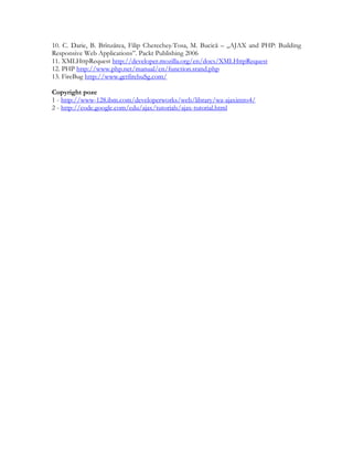 10. C. Darie, B. Brînzărea, Filip Cherecheş-Tosa, M. Bucică – „AJAX and PHP: Building
Responsive Web Applications”. Packt Publishing 2006
11. XMLHttpRequest http://developer.mozilla.org/en/docs/XMLHttpRequest
12. PHP http://www.php.net/manual/en/function.srand.php
13. FireBug http://www.getfirebuSg.com/
Copyright poze
1 - http://www-128.ibm.com/developerworks/web/library/wa-ajaxintro4/
2 - http://code.google.com/edu/ajax/tutorials/ajax-tutorial.html
 
