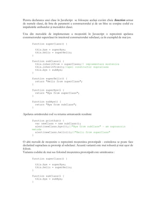 Pentru declararea unei clase în JavaScript se foloseşte acelaşi cuvânt cheie function urmat
de numele clasei, de lista de parametri a constructorului şi de un bloc ce con ine codul cu
ini ializările atributelor şi metodelor clasei.
Una din metodele de implementare a moştenirii în Javascript o reprezintă apelarea
constructorului superclasei în interiorul constructorului subclasei, ca în exemplul de mai jos.
function superClass() {
this.bye = superBye;
this.hello = superHello;
}
function subClass() {
this.inheritFrom = superClass;// implementare mostenire
this.inheritFrom();//apel constructor supraclasa
this.bye = subBye;
}
function superHello() {
return "Hello from superClass";
}
function superBye() {
return "Bye from superClass";
}
function subBye() {
return "Bye from subClass";
}
Apelarea următorului cod va returna urmatoarele rezultate
function printSub() {
var newClass = new subClass();
alert(newClass.bye());//"Bye from subClass" – am suprascris
metoda
alert(newClass.hello());//"Hello from superClass"
}
O altă metodă de moştenire o reprezintă moştenirea prototipală - extinderea se poate face
declarând supraclasa ca prototip al subclasei. Această variantă este mai robustă şi mai uşor de
folosit.
Varianta codului de mai sus folosind moştenirea prototipală este următoarea :
function superClass() {
this.bye = superBye;
this.hello = superHello;
}
function subClass() {
this.bye = subBye;
}
 