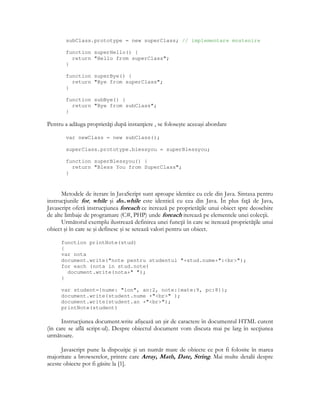subClass.prototype = new superClass; // implementare mostenire
function superHello() {
return "Hello from superClass";
}
function superBye() {
return "Bye from superClass";
}
function subBye() {
return "Bye from subClass";
}
Pentru a adăuga proprietă i după instan iere , se foloseşte aceeaşi abordare
var newClass = new subClass();
superClass.prototype.blessyou = superBlessyou;
function superBlessyou() {
return "Bless You from SuperClass";
}
Metodele de iterare în JavaScript sunt aproape identice cu cele din Java. Sintaxa pentru
instruc iunile for, while şi do..while este identică cu cea din Java. În plus fa ă de Java,
Javascript oferă instruc iunea foreach ce iterează pe proprietă ile unui obiect spre deosebire
de alte limbaje de programare (C#, PHP) unde foreach iterează pe elementele unei colec ii.
Următorul exemplu ilustrează definirea unei func ii în care se iterează proprietă ile unui
obiect şi în care se şi definesc şi se setează valori pentru un obiect.
function printNote(stud)
{
var nota
document.write("note pentru studentul "+stud.nume+":<br>");
for each (nota in stud.note)
document.write(nota+" ");
}
var student={nume: "ion", an:2, note:{mate:9, pc:8}};
document.write(student.nume +"<br>" );
document.write(student.an +"<br>");
printNote(student)
Instruc iunea document.write afişează un şir de caractere în documentul HTML curent
(în care se află script-ul). Despre obiectul document vom discuta mai pe larg în sec iunea
următoare.
Javascript pune la dispozi ie şi un număr mare de obiecte ce pot fi folosite în marea
majoritate a browserelor, printre care Array, Math, Date, String. Mai multe detalii despre
aceste obiecte pot fi găsite la [1].
 