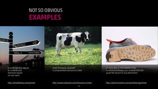 NOT SO OBVIOUS

EXAMPLES

http://commons.wikimedia.org/wiki/File:Cow_female_black_white.jpg

A street sign that adjusts
its contents and
directions based
on user input:
!
!
http://breakfastny.com/points/

Dutch Company „Sparked“
is using wireless sensors on cattle
!
!
!
!
http://www.iotworks.com/#!sensors/c14wo
!17

Dominic Wilcox has created a fully
functional prototype pair of shoes that will
guide the wearer to any destination
!
!
!
http://dominicwilcox.com/portfolio/gpsshoe/

 