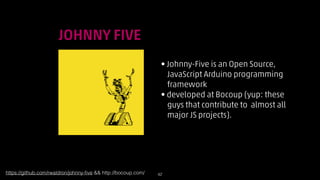 !

JOHNNY FIVE
• Johnny-Five is an Open Source,  
JavaScript Arduino programming  
framework
• developed at Bocoup (yup: these  
guys that contribute to almost all  
major JS projects).

https://github.com/rwaldron/johnny-ﬁve  http://bocoup.com/

!42

 