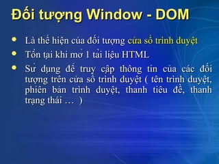 Đối tượng Window - DOM
   Là thể hiện của đối tượng cửa sổ trình duyệt
   Tồn tại khi mở 1 tài liệu HTML
   Sử dụng để truy cập thông tin của các đối
    tượng trên cửa sổ trình duyệt ( tên trình duyệt,
    phiên bản trình duyệt, thanh tiêu đề, thanh
    trạng thái … )
 