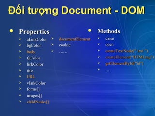 Đối tượng Document - DOM
   Properties                              Methods
       aLinkColor        documentElement      close
       bgColor           cookie               open
       body              ……                   createTextNode(“ text ")
       fgColor                                 createElement(“HTMLtag")
       linkColor                               getElementById(“id”)
       title                                   …
       URL
       vlinkColor
       forms[]
       images[]
       childNodes[]
 