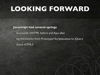 LOOKING FORWARD

Javascript had several springs
  buzzwords: DHTML before and Ajax after
  big frameworks: from Prototype+Scriptaculous to jQuery
  future: HTML5
 