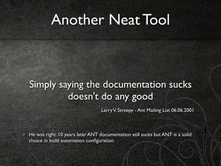 Another Neat Tool



Simply saying the documentation sucks
         doesn't do any good
                                  Larry V. Streepy - Ant Mailing List 06.06.2001



He was right: 10 years later ANT documentation still sucks but ANT is a solid
choice in build automation conﬁguration.
 