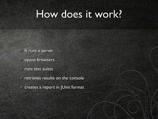 How does it work?


It runs a server
opens browsers
runs test suites
retrieves results on the console
creates a report in JUnit format
 