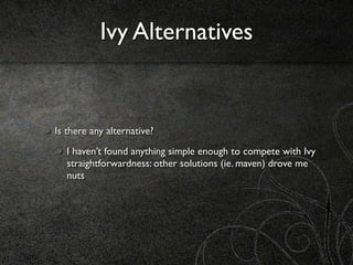 Ivy Alternatives


Is there any alternative?
   I haven’t found anything simple enough to compete with Ivy
   straightforwardness: other solutions (ie. maven) drove me
   nuts
 