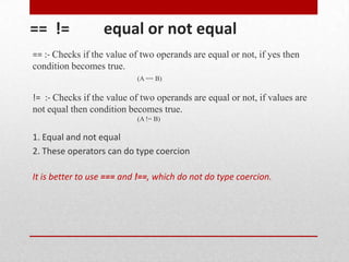 == !=             equal or not equal
== :- Checks if the value of two operands are equal or not, if yes then
condition becomes true.
                           (A == B)

!= :- Checks if the value of two operands are equal or not, if values are
not equal then condition becomes true.
                           (A != B)

1. Equal and not equal
2. These operators can do type coercion

It is better to use === and !==, which do not do type coercion.
 