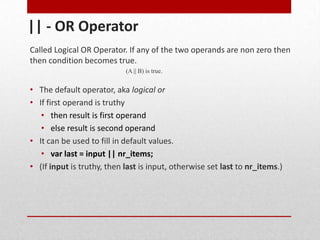 || - OR Operator
Called Logical OR Operator. If any of the two operands are non zero then
then condition becomes true.
                            (A || B) is true.


• The default operator, aka logical or
• If first operand is truthy
   • then result is first operand
   • else result is second operand
• It can be used to fill in default values.
   • var last = input || nr_items;
• (If input is truthy, then last is input, otherwise set last to nr_items.)
 