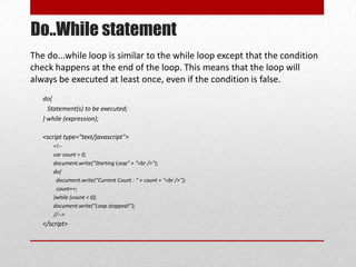 Do..While statement
The do...while loop is similar to the while loop except that the condition
check happens at the end of the loop. This means that the loop will
always be executed at least once, even if the condition is false.
   do{
     Statement(s) to be executed;
   } while (expression);

   <script type="text/javascript">
      <!--
      var count = 0;
      document.write("Starting Loop" + "<br />");
      do{
       document.write("Current Count : " + count + "<br />");
       count++;
      }while (count < 0);
      document.write("Loop stopped!");
      //-->
   </script>
 