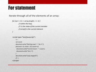 For statement
Iterate through all of the elements of an array:
   for (var i = 0; i < array.length; i += 1) {
             // within the loop,
             // i is the index of the current member
             // array[i] is the current element
   }

   <script type="text/javascript">
       <!--
       var count;
       document.write("Starting Loop" + "<br />");
       for(count = 0; count < 10; count++){
         document.write("Current Count : " + count );
         document.write("<br />");
       }
       document.write("Loop stopped!");
       //-->
   </script>
 