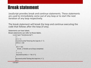 Break statement
JavaScript provides break and continue statements. These statements
are used to immediately come out of any loop or to start the next
iteration of any loop respectively.

The break statement will break the loop and continue executing the
code that follows after the loop (if any).
Statements can have labels.
Break statements can refer to those labels.
     <script type="text/javascript">
         <!--
         var x = 1;
         document.write("Entering the loop<br /> ");
         while (x < 20)
         {
           if (x == 5){
              break; // breaks out of loop completely
           }
           x = x + 1;
           document.write( x + "<br />");
         }
         document.write("Exiting the loop!<br /> ");
         //-->
     </script>
 
