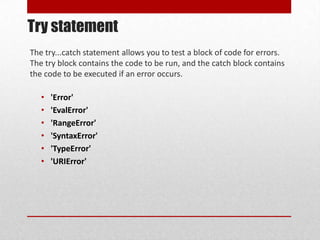 Try statement
The try...catch statement allows you to test a block of code for errors.
The try block contains the code to be run, and the catch block contains
the code to be executed if an error occurs.

   •   'Error'
   •   'EvalError'
   •   'RangeError'
   •   'SyntaxError'
   •   'TypeError'
   •   'URIError'
 