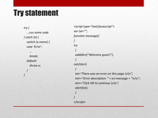 Try statement
  try {                  <script type="text/javascript">
     ...run some code    var txt="";
  } catch (e) {          function message()
     switch (e.name) {   {
     case 'Error':       try
        ...                {
        break;             adddlert("Welcome guest!");
     default:              }
        throw e;         catch(err)
     }                     {
  }                        txt="There was an error on this page.nn";
                           txt+="Error description: " + err.message + "nn";
                           txt+="Click OK to continue.nn";
                           alert(txt);
                           }
                         }
                         </script>
 