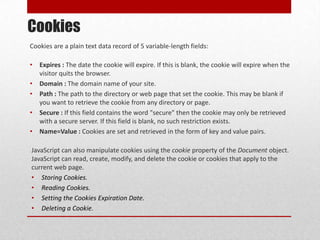 Cookies
Cookies are a plain text data record of 5 variable-length fields:

•   Expires : The date the cookie will expire. If this is blank, the cookie will expire when the
    visitor quits the browser.
•   Domain : The domain name of your site.
•   Path : The path to the directory or web page that set the cookie. This may be blank if
    you want to retrieve the cookie from any directory or page.
•   Secure : If this field contains the word "secure" then the cookie may only be retrieved
    with a secure server. If this field is blank, no such restriction exists.
•   Name=Value : Cookies are set and retrieved in the form of key and value pairs.

JavaScript can also manipulate cookies using the cookie property of the Document object.
JavaScript can read, create, modify, and delete the cookie or cookies that apply to the
current web page.
• Storing Cookies.
• Reading Cookies.
• Setting the Cookies Expiration Date.
• Deleting a Cookie.
 
