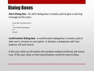 Dialog Boxes
Alert Dialog Box - An alert dialog box is mostly used to give a warning
message to the users.

   <script type="text/javascript">
   <!--
     alert("Warning Message");
   //-->
   </script>



Confirmation Dialog Box - A confirmation dialog box is mostly used to
take user's consent on any option. It displays a dialog box with two
buttons: OK and Cancel.

If the user clicks on OK button the window method confirm() will return
true. If the user clicks on the Cancel button confirm() returns false.
 