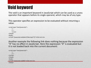 Void keyword
The void is an important keyword in JavaScript which can be used as a unary
operator that appears before its single operand, which may be of any type.

This operator specifies an expression to be evaluated without returning a
value.
<script type="text/javascript">
     <!--
     //-->
     </script>
</head>
<body>
<a href="javascript:void(alert('Warning!!!'))">Click me!</a>


Another example the following link does nothing because the expression
"0" has no effect in JavaScript. Here the expression "0" is evaluated but
it is not loaded back into the current document:
<script type="text/javascript">
     <!--
     //-->
</script>
</head>
<body>
<a href="javascript:void(0))">Click me!</a>
</body>
 