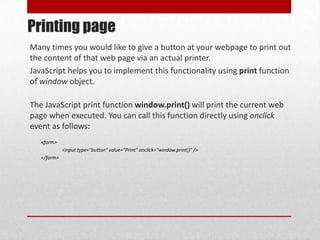 Printing page
Many times you would like to give a button at your webpage to print out
the content of that web page via an actual printer.
JavaScript helps you to implement this functionality using print function
of window object.

The JavaScript print function window.print() will print the current web
page when executed. You can call this function directly using onclick
event as follows:
   <form>
             <input type="button" value="Print" onclick="window.print()" />
   </form>
 