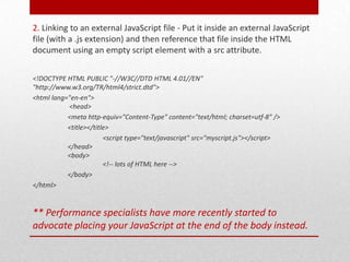 2. Linking to an external JavaScript file - Put it inside an external JavaScript
file (with a .js extension) and then reference that file inside the HTML
document using an empty script element with a src attribute.


<!DOCTYPE HTML PUBLIC "-//W3C//DTD HTML 4.01//EN"
"http://www.w3.org/TR/html4/strict.dtd">
<html lang="en-en">
           <head>
           <meta http-equiv="Content-Type" content="text/html; charset=utf-8" />
           <title></title>
                        <script type="text/javascript" src="myscript.js"></script>
           </head>
           <body>
                        <!-- lots of HTML here -->
           </body>
</html>


** Performance specialists have more recently started to
advocate placing your JavaScript at the end of the body instead.
 
