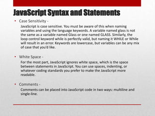 JavaScript Syntax and Statements
• Case Sensitivity -
   JavaScript is case sensitive. You must be aware of this when naming
   variables and using the language keywords. A variable named glass is not
   the same as a variable named Glass or one named GLASS. Similarly, the
   loop control keyword while is perfectly valid, but naming it WHILE or While
   will result in an error. Keywords are lowercase, but variables can be any mix
   of case that you’d like.

• White Space -
   For the most part, JavaScript ignores white space, which is the space
   between statements in JavaScript. You can use spaces, indenting, or
   whatever coding standards you prefer to make the JavaScript more
   readable.

• Comments -
   Comments can be placed into JavaScript code in two ways: multiline and
   single-line.
 