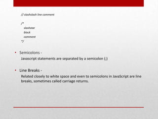 // slashslash line comment

   /*
     slashstar
     block
     comment
   */


• Semicolons -
   Javascript statements are separated by a semicolon (;)


• Line Breaks -
   Related closely to white space and even to semicolons in JavaScript are line
   breaks, sometimes called carriage returns.
 