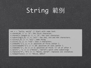 String 範例
var	
  s	
  =	
  "hello,	
  world"	
  //	
  Start	
  with	
  some	
  text.
s.charAt(0)	
  //	
  =>	
  "h":	
  the	
  first	
  character.
s.charAt(s.length-­‐1)	
  //	
  =>	
  "d":	
  the	
  last	
  character.
s.substring(1,4)	
  //	
  =>	
  "ell":	
  the	
  2nd,	
  3rd	
  and	
  4th	
  characters.
s.slice(1,4)	
  //	
  =>	
  "ell":	
  same	
  thing
s.slice(-­‐3)	
  //	
  =>	
  "rld":	
  last	
  3	
  characters
s.indexOf("l")	
  //	
  =>	
  2:	
  position	
  of	
  first	
  letter	
  l.
s.lastIndexOf("l")	
  //	
  =>	
  10:	
  position	
  of	
  last	
  letter	
  l.
s.indexOf("l",	
  3)	
  //	
  =>	
  3:	
  position	
  of	
  first	
  "l"	
  at	
  or	
  after	
  3
s.split(",	
  ")	
  //	
  =>	
  ["hello",	
  "world"]	
  split	
  into	
  substrings	
  
s.replace("h",	
  "H")	
  //	
  =>	
  "Hello,	
  world":	
  replaces	
  all	
  instances	
  
s.toUpperCase()	
  //	
  =>	
  "HELLO,	
  WORLD"
 