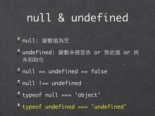null & undefined
null: 變數值為空
undefined: 變數未被宣告 or 無此值 or 尚
未初始化
null == undefined == false
null !== undefined
typeof null === 'object'
typeof undefined === 'undefined'
 