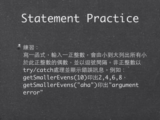Statement Practice
練習：
寫⼀一函式，輸⼊入⼀一正整數，會由⼩小到⼤大列出所有⼩小
於此正整數的偶數，並以逗號間隔。⾮非正整數以
try/catch處理並顯⽰示錯誤訊息。例如：
getSmallerEvens(10)印出2,4,6,8，
getSmallerEvens("aha")印出"argument
error"
 