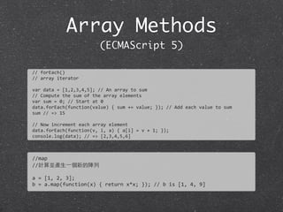 Array Methods
(ECMAScript 5)
//	
  forEach()
//	
  array	
  iterator
var	
  data	
  =	
  [1,2,3,4,5];	
  //	
  An	
  array	
  to	
  sum
//	
  Compute	
  the	
  sum	
  of	
  the	
  array	
  elements
var	
  sum	
  =	
  0;	
  //	
  Start	
  at	
  0	
  
data.forEach(function(value)	
  {	
  sum	
  +=	
  value;	
  });	
  //	
  Add	
  each	
  value	
  to	
  sum	
  
sum	
  //	
  =>	
  15
//	
  Now	
  increment	
  each	
  array	
  element
data.forEach(function(v,	
  i,	
  a)	
  {	
  a[i]	
  =	
  v	
  +	
  1;	
  });
console.log(data);	
  //	
  =>	
  [2,3,4,5,6]
//map
//計算並產⽣生⼀一個新的陣列
a	
  =	
  [1,	
  2,	
  3];
b	
  =	
  a.map(function(x)	
  {	
  return	
  x*x;	
  });	
  //	
  b	
  is	
  [1,	
  4,	
  9]
 