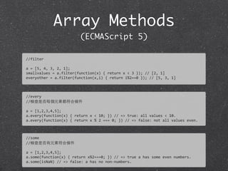 Array Methods
(ECMAScript 5)
//filter
a	
  =	
  [5,	
  4,	
  3,	
  2,	
  1];
smallvalues	
  =	
  a.filter(function(x)	
  {	
  return	
  x	
  <	
  3	
  });	
  //	
  [2,	
  1]	
  
everyother	
  =	
  a.filter(function(x,i)	
  {	
  return	
  i%2==0	
  });	
  //	
  [5,	
  3,	
  1]
//every
//檢查是否每個元素都符合條件
a	
  =	
  [1,2,3,4,5];
a.every(function(x)	
  {	
  return	
  x	
  <	
  10;	
  })	
  //	
  =>	
  true:	
  all	
  values	
  <	
  10.	
  
a.every(function(x)	
  {	
  return	
  x	
  %	
  2	
  ===	
  0;	
  })	
  //	
  =>	
  false:	
  not	
  all	
  values	
  even.
//some
//檢查是否有元素符合條件
a	
  =	
  [1,2,3,4,5];
a.some(function(x)	
  {	
  return	
  x%2===0;	
  })	
  //	
  =>	
  true	
  a	
  has	
  some	
  even	
  numbers.	
  
a.some(isNaN)	
  //	
  =>	
  false:	
  a	
  has	
  no	
  non-­‐numbers.
 
